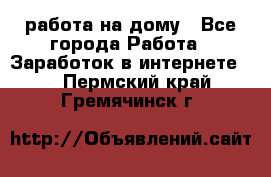 работа на дому - Все города Работа » Заработок в интернете   . Пермский край,Гремячинск г.